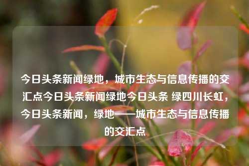 今日头条新闻绿地，城市生态与信息传播的交汇点今日头条新闻绿地今日头条 绿四川长虹，今日头条新闻，绿地——城市生态与信息传播的交汇点，新闻绿地，城市生态与信息传播的交汇点