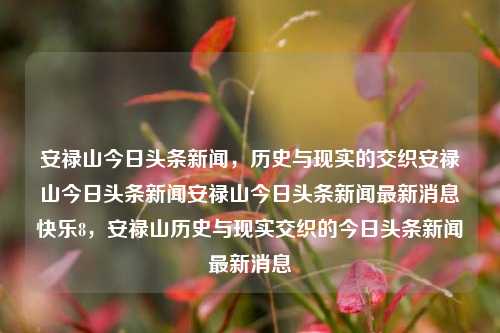 安禄山今日头条新闻，历史与现实的交织安禄山今日头条新闻安禄山今日头条新闻最新消息快乐8，安禄山历史与现实交织的今日头条新闻最新消息，安禄山历史与现实交织的今日头条新闻报道