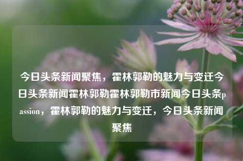 今日头条新闻聚焦，霍林郭勒的魅力与变迁今日头条新闻霍林郭勒霍林郭勒市新闻今日头条passion，霍林郭勒的魅力与变迁，今日头条新闻聚焦，霍林郭勒的魅力与变迁，今日头条新闻聚焦