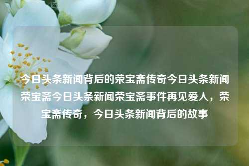 今日头条新闻背后的荣宝斋传奇今日头条新闻荣宝斋今日头条新闻荣宝斋事件再见爱人，荣宝斋传奇，今日头条新闻背后的故事，今日头条新闻背后的荣宝斋传奇，再见爱人，深度揭秘荣宝斋事件