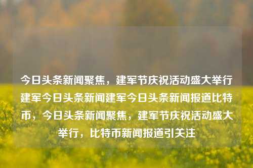 今日头条新闻聚焦，建军节庆祝活动盛大举行建军今日头条新闻建军今日头条新闻报道比特币，今日头条新闻聚焦，建军节庆祝活动盛大举行，比特币新闻报道引关注，建军节盛大庆祝活动与比特币新闻热议的双重焦点