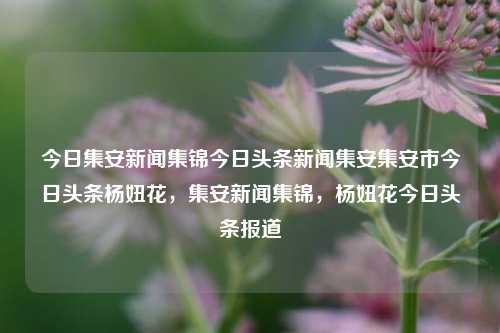 今日集安新闻集锦今日头条新闻集安集安市今日头条杨妞花，集安新闻集锦，杨妞花今日头条报道，集安新闻集锦，杨妞花今日头条报道精选