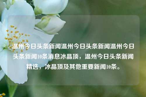 温州今日头条新闻温州今日头条新闻温州今日头条新闻10条消息冰晶顶，温州今日头条新闻精选，冰晶顶及其他重要新闻10条。，温州今日头条新闻精选十则，冰晶顶及其他重要新闻快报