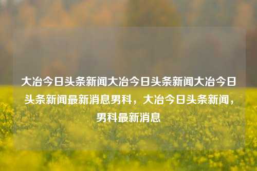 大冶今日头条新闻大冶今日头条新闻大冶今日头条新闻最新消息男科，大冶今日头条新闻，男科最新消息，大冶今日男科头条新闻最新消息