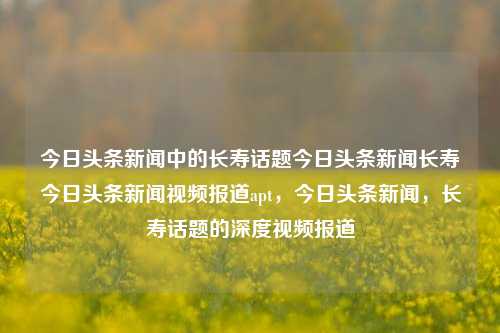 今日头条新闻中的长寿话题今日头条新闻长寿今日头条新闻视频报道apt，今日头条新闻，长寿话题的深度视频报道，今日头条新闻深度视频报道，长寿话题的探索与解析