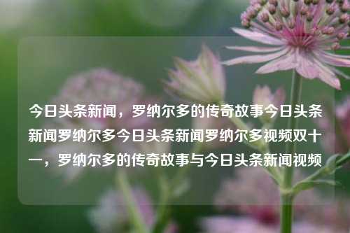 今日头条新闻，罗纳尔多的传奇故事今日头条新闻罗纳尔多今日头条新闻罗纳尔多视频双十一，罗纳尔多的传奇故事与今日头条新闻视频，罗纳尔多的传奇故事与今日头条新闻视频精选