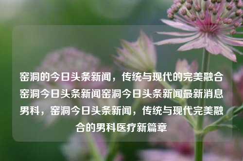 窑洞的今日头条新闻，传统与现代的完美融合窑洞今日头条新闻窑洞今日头条新闻最新消息男科，窑洞今日头条新闻，传统与现代完美融合的男科医疗新篇章，窑洞今日头条新闻，传统与现代完美融合的男科医疗新篇章