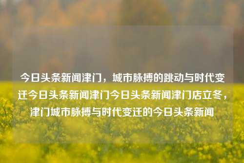 今日头条新闻津门，城市脉搏的跳动与时代变迁今日头条新闻津门今日头条新闻津门店立冬，津门城市脉搏与时代变迁的今日头条新闻，津门城市今日头条新闻，时代变迁与脉搏跳动交汇的立冬时刻