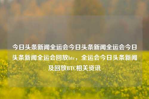 今日头条新闻全运会今日头条新闻全运会今日头条新闻全运会回放btc，全运会今日头条新闻及回放BTC相关资讯，全运会今日头条新闻及BTC回放相关资讯