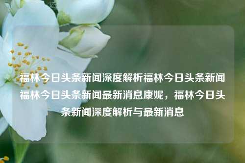 福林今日头条新闻深度解析福林今日头条新闻福林今日头条新闻最新消息康妮，福林今日头条新闻深度解析与最新消息，福林今日头条新闻深度解析与康妮相关最新消息