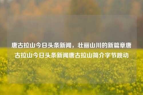 唐古拉山今日头条新闻，壮丽山川的新篇章唐古拉山今日头条新闻唐古拉山简介字节跳动