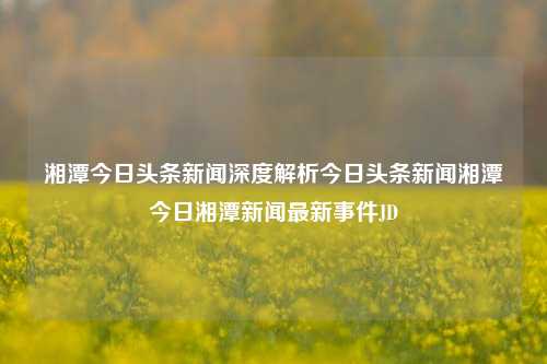 湘潭今日头条新闻深度解析今日头条新闻湘潭今日湘潭新闻最新事件JD