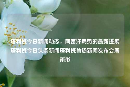 塔利班今日新闻动态，阿富汗局势的最新进展塔利班今日头条新闻塔利班首场新闻发布会周雨彤