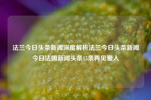 法兰今日头条新闻深度解析法兰今日头条新闻今日法国新闻头条15条再见爱人