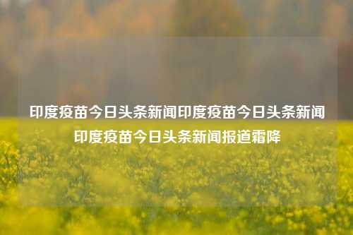 印度疫苗今日头条新闻印度疫苗今日头条新闻印度疫苗今日头条新闻报道霜降