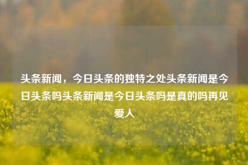 头条新闻，今日头条的独特之处头条新闻是今日头条吗头条新闻是今日头条吗是真的吗再见爱人