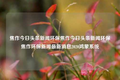 焦作今日头条新闻环保焦作今日头条新闻环保焦作环保新闻最新消息2020鸿蒙系统