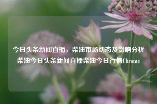 今日头条新闻直播，柴油市场动态及影响分析柴油今日头条新闻直播柴油今日行情Chrome