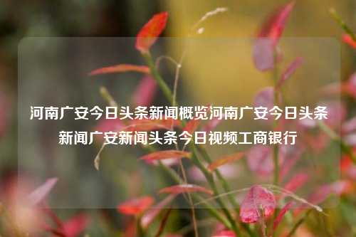 河南广安今日头条新闻概览河南广安今日头条新闻广安新闻头条今日视频工商银行