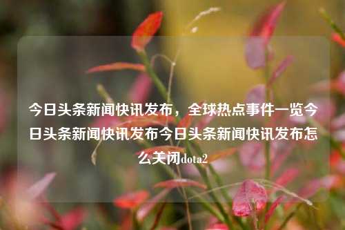 今日头条新闻快讯发布，全球热点事件一览今日头条新闻快讯发布今日头条新闻快讯发布怎么关闭dota2