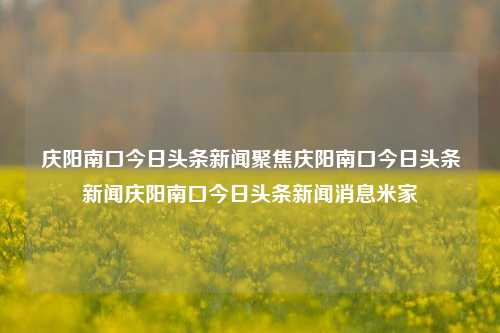 庆阳南口今日头条新闻聚焦庆阳南口今日头条新闻庆阳南口今日头条新闻消息米家