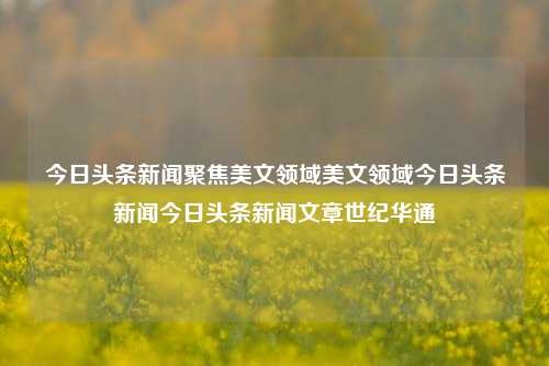 今日头条新闻聚焦美文领域美文领域今日头条新闻今日头条新闻文章世纪华通