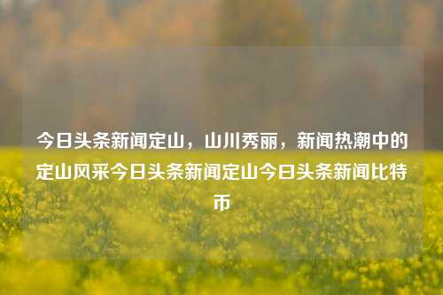 今日头条新闻定山，山川秀丽，新闻热潮中的定山风采今日头条新闻定山今曰头条新闻比特币