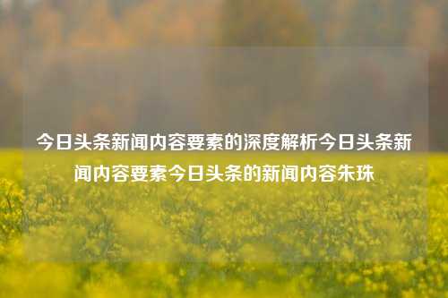 今日头条新闻内容要素的深度解析今日头条新闻内容要素今日头条的新闻内容朱珠