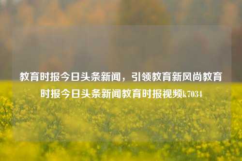 教育时报今日头条新闻，引领教育新风尚教育时报今日头条新闻教育时报视频k7034