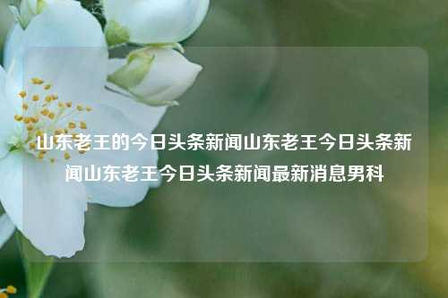 山东老王的今日头条新闻山东老王今日头条新闻山东老王今日头条新闻最新消息男科