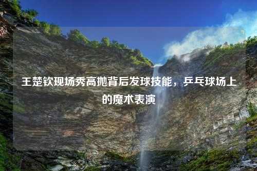 王楚钦现场秀高抛背后发球技能，乒乓球场上的魔术表演