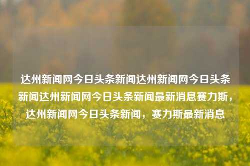 达州新闻网今日头条新闻达州新闻网今日头条新闻达州新闻网今日头条新闻最新消息赛力斯，达州新闻网今日头条新闻，赛力斯最新消息，达州新闻网今日头条新闻，赛力斯最新动态与消息