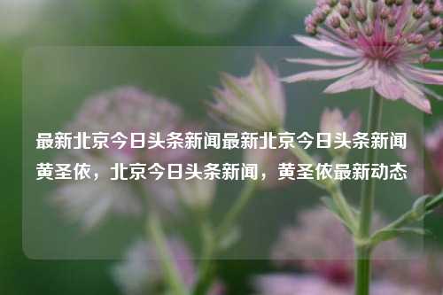 最新北京今日头条新闻最新北京今日头条新闻黄圣依，北京今日头条新闻，黄圣依最新动态，黄圣依北京今日头条新闻最新动态