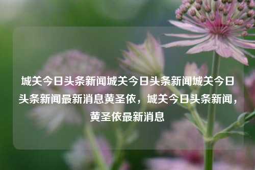 城关今日头条新闻城关今日头条新闻城关今日头条新闻最新消息黄圣依，城关今日头条新闻，黄圣依最新消息，黄圣依城关今日头条新闻最新消息