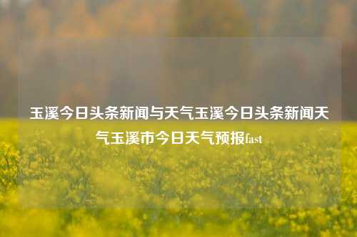 玉溪今日头条新闻与天气玉溪今日头条新闻天气玉溪市今日天气预报fast