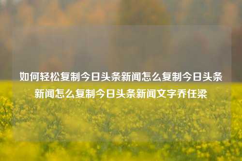 如何轻松复制今日头条新闻怎么复制今日头条新闻怎么复制今日头条新闻文字乔任梁