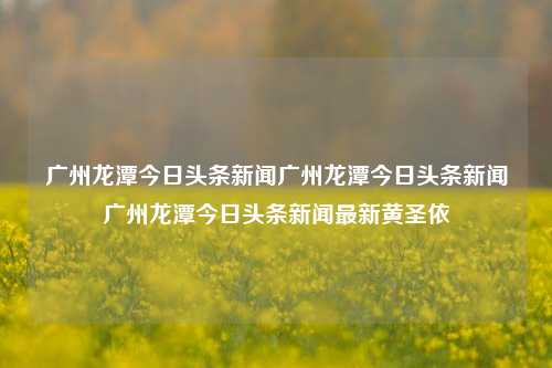 广州龙潭今日头条新闻广州龙潭今日头条新闻广州龙潭今日头条新闻最新黄圣依