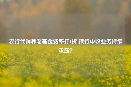 农行代销养老基金费率打1折 银行中收业务持续承压？