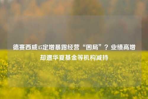 德赛西威45定增暴露经营“困局”？业绩高增却遭华夏基金等机构减持