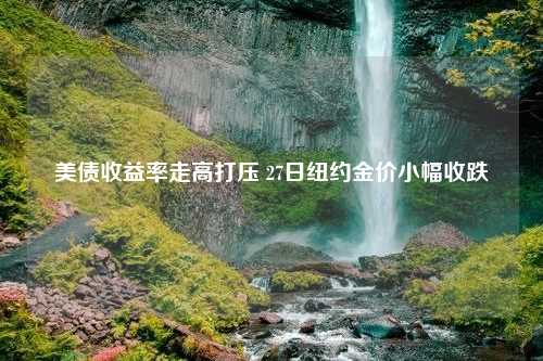 美债收益率走高打压 27日纽约金价小幅收跌