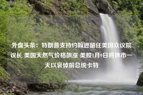 外盘头条：特朗普支持约翰逊留任美国众议院议长 美国天然气价格飙涨 美股1月9日将休市一天以哀悼前总统卡特