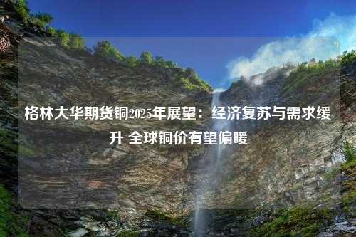 格林大华期货铜2025年展望：经济复苏与需求缓升 全球铜价有望偏暖