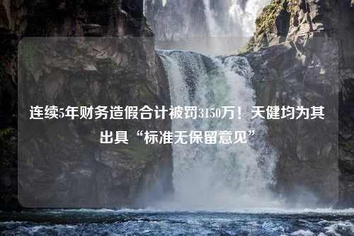 连续5年财务造假合计被罚3150万！天健均为其出具“标准无保留意见”