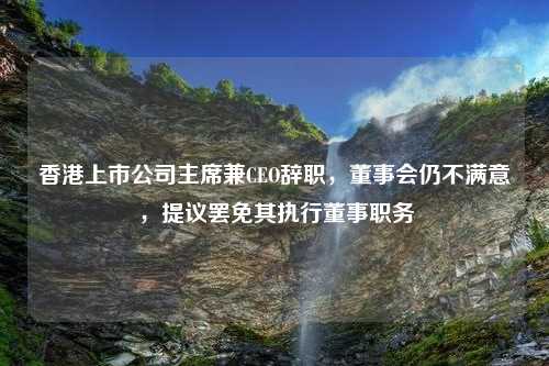 香港上市公司主席兼CEO辞职，董事会仍不满意，提议罢免其执行董事职务