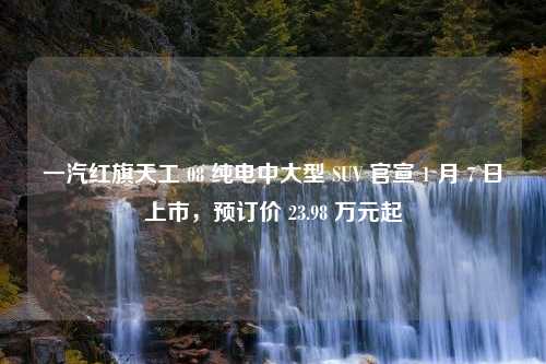 一汽红旗天工 08 纯电中大型 SUV 官宣 1 月 7 日上市，预订价 23.98 万元起