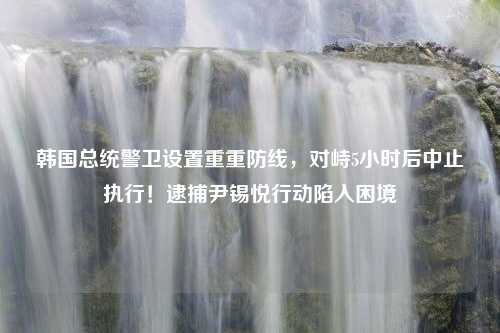 韩国总统警卫设置重重防线，对峙5小时后中止执行！逮捕尹锡悦行动陷入困境