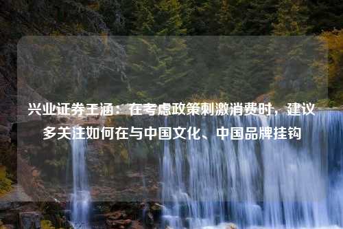 兴业证券王涵：在考虑政策刺激消费时，建议多关注如何在与中国文化、中国品牌挂钩