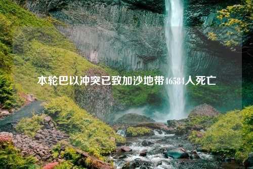 本轮巴以冲突已致加沙地带46584人死亡