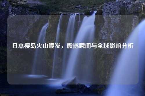 日本樱岛火山喷发，震撼瞬间与全球影响分析