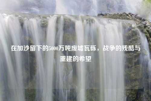 在加沙留下的5000万吨废墟瓦砾，战争的残酷与重建的希望